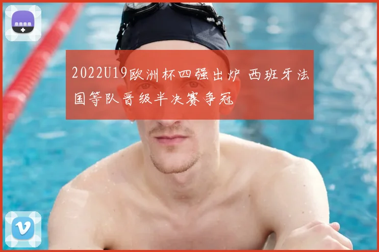 2022U19欧洲杯四强出炉 西班牙法国等队晋级半决赛争冠
