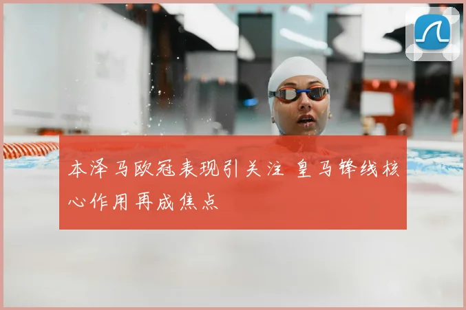 本泽马欧冠表现引关注 皇马锋线核心作用再成焦点