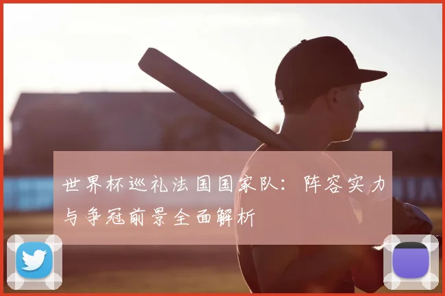 世界杯巡礼法国国家队:阵容实力与争冠前景全面解析