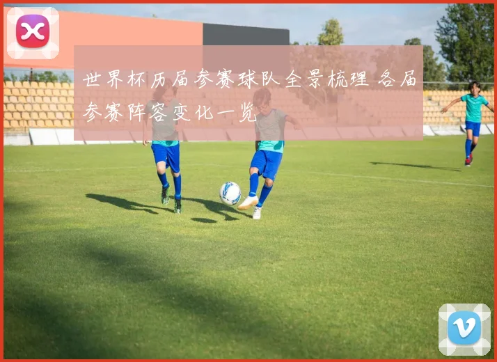 世界杯历届参赛球队全景梳理 各届参赛阵容变化一览