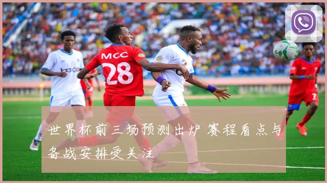 世界杯前三场预测出炉 赛程看点与备战安排受关注