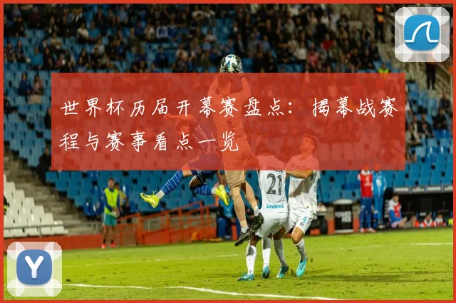 世界杯历届开幕赛盘点：揭幕战赛程与赛事看点一览
