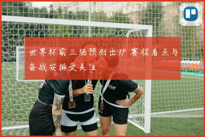 世界杯前三场预测出炉 赛程看点与备战安排受关注