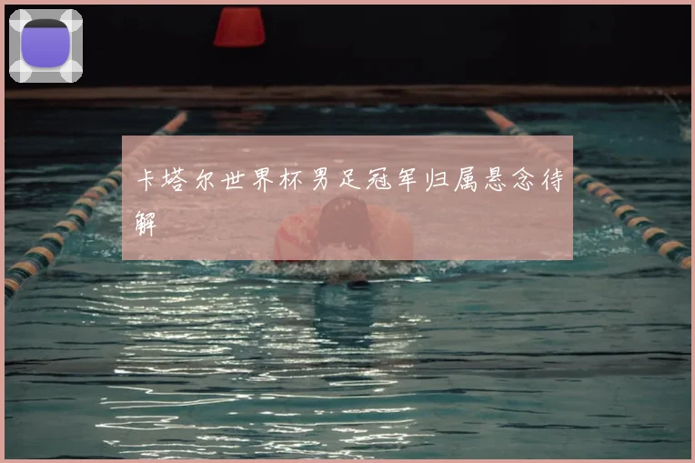 卡塔尔世界杯男足冠军归属悬念待解