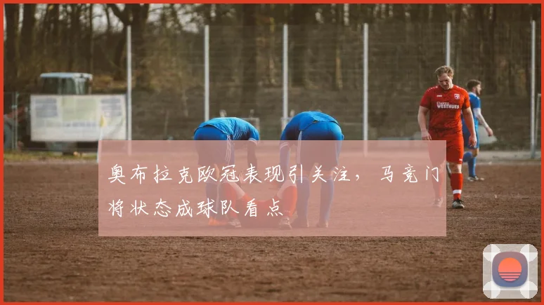 奥布拉克欧冠表现引关注,马竞门将状态成球队看点
