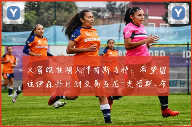 火箭瞄准湖人悍将斯马特,希望留住伊森并计划交易芬尼-史密斯_布朗_球员_助攻
