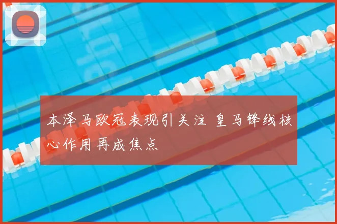 本泽马欧冠表现引关注 皇马锋线核心作用再成焦点