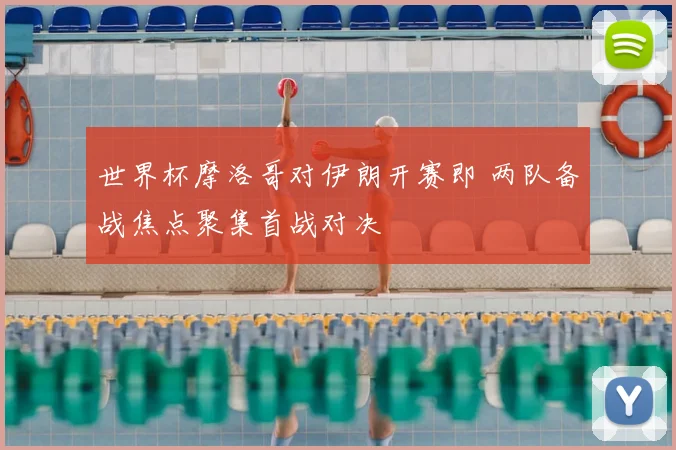世界杯摩洛哥对伊朗开赛即 两队备战焦点聚集首战对决
