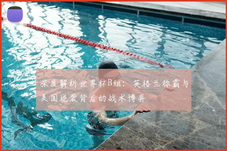 深度解析世界杯B组：英格兰称霸与美国逆袭背后的战术博弈