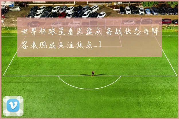 世界杯球星看点盘点 备战状态与阵容表现成关注焦点_1