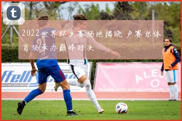 2022世界杯决赛场地揭晓 卢赛尔体育场承办巅峰对决