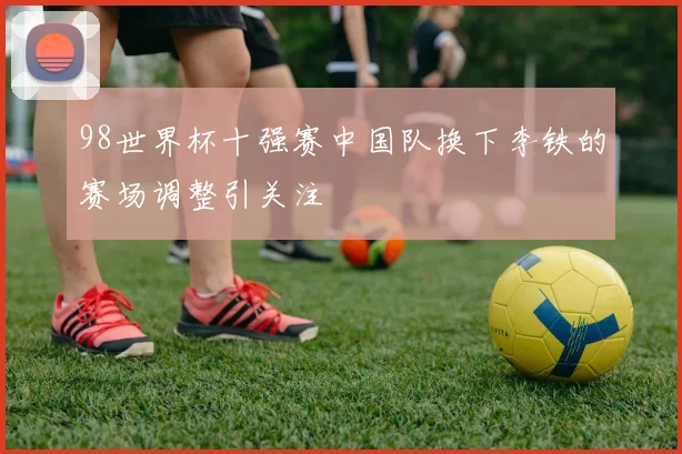98世界杯十强赛中国队换下李铁的赛场调整引关注