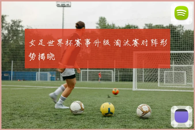女足世界杯赛事升级 淘汰赛对阵形势揭晓