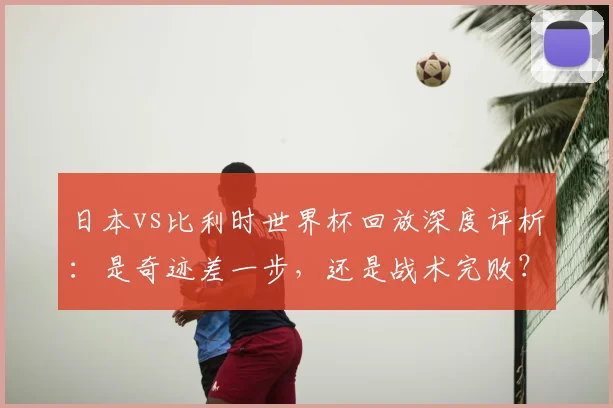 日本vs比利时世界杯回放深度评析：是奇迹差一步，还是战术完败？