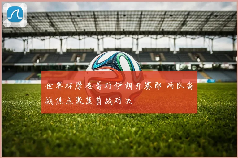 世界杯摩洛哥对伊朗开赛即 两队备战焦点聚集首战对决