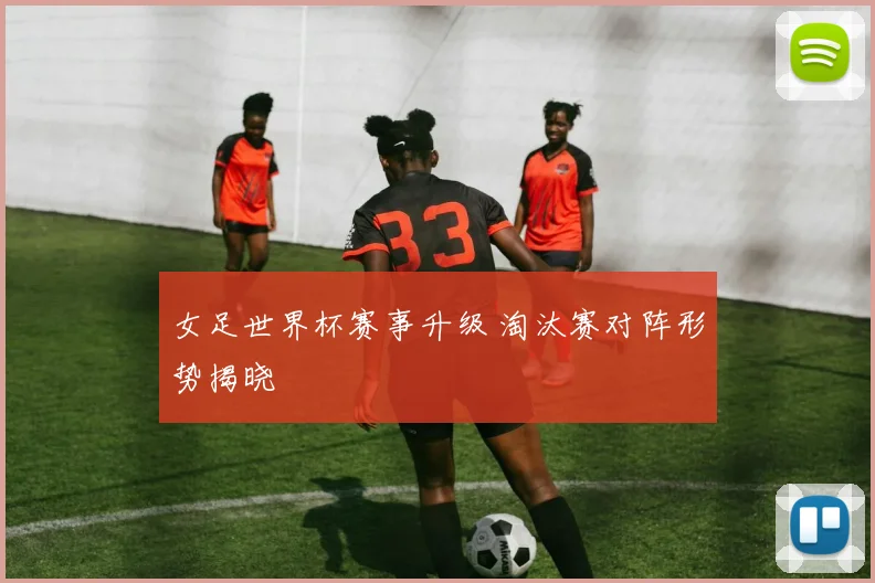 女足世界杯赛事升级 淘汰赛对阵形势揭晓