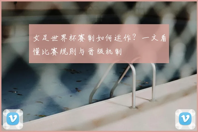 女足世界杯赛制如何运作？一文看懂比赛规则与晋级机制