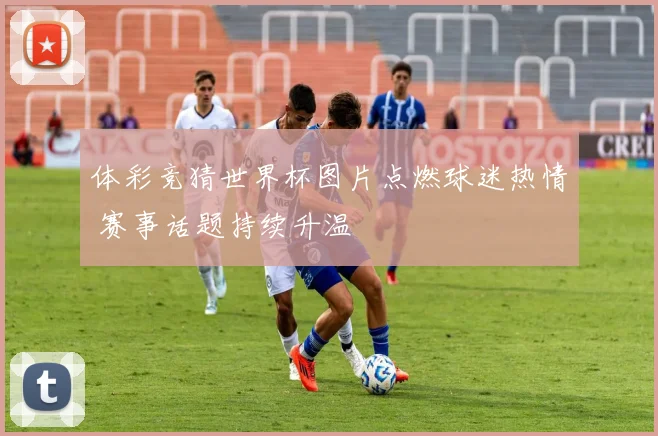 体彩竞猜世界杯图片点燃球迷热情 赛事话题持续升温