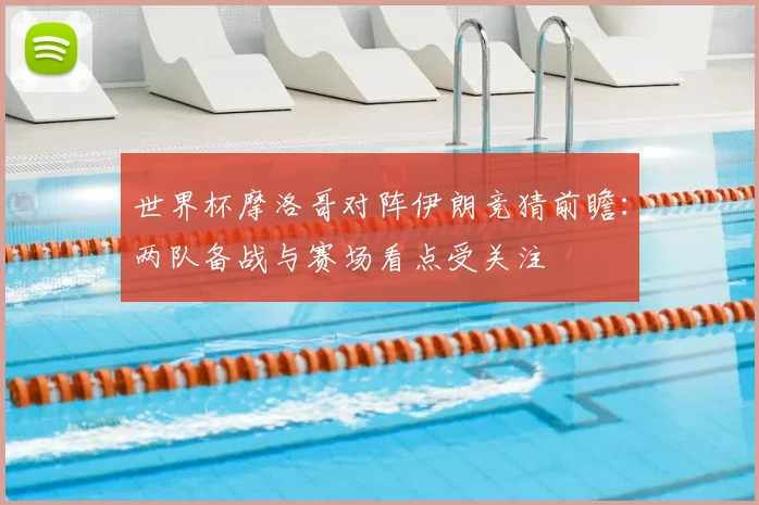 世界杯摩洛哥对阵伊朗竞猜前瞻:两队备战与赛场看点受关注