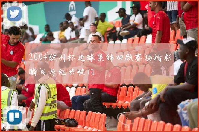 2004欧洲杯进球集锦回顾赛场精彩瞬间与经典破门