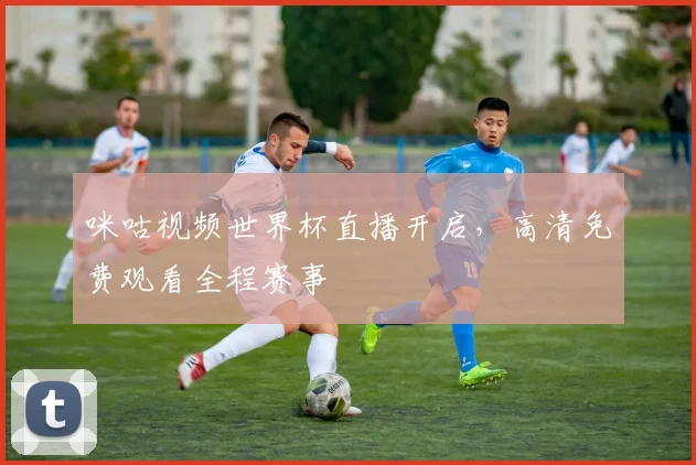咪咕视频世界杯直播开启，高清免费观看全程赛事