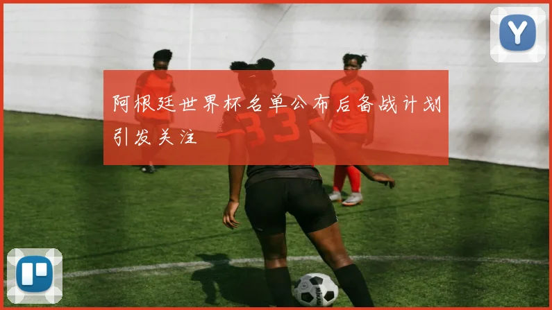 阿根廷世界杯名单公布后备战计划引发关注