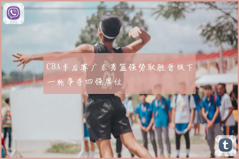 CBA季后赛广东男篮强势取胜晋级下一轮争夺四强席位