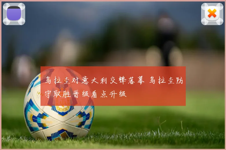 乌拉圭对意大利交锋落幕 乌拉圭防守取胜晋级看点升级