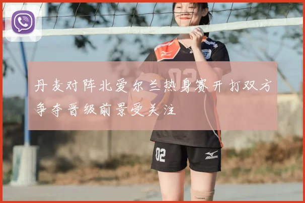 丹麦对阵北爱尔兰热身赛开打双方争夺晋级前景受关注