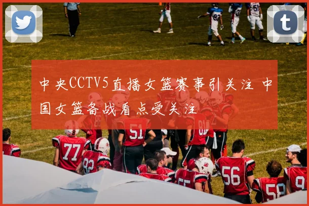 中央CCTV5直播女篮赛事引关注 中国女篮备战看点受关注