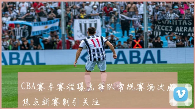 CBA赛季赛程曝光每队常规赛场次成焦点新赛制引关注