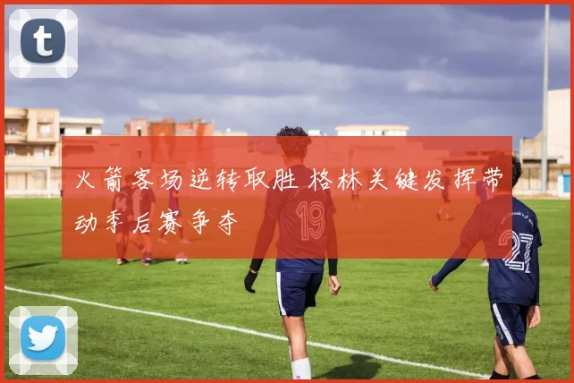 火箭客场逆转取胜 格林关键发挥带动季后赛争夺