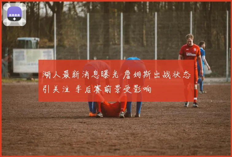 湖人最新消息曝光 詹姆斯出战状态引关注 季后赛前景受影响