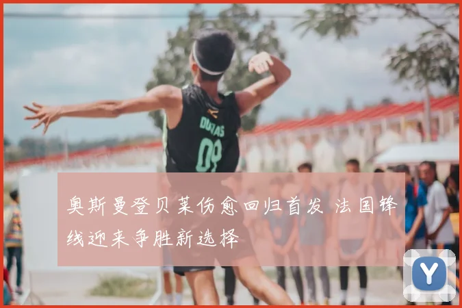 奥斯曼登贝莱伤愈回归首发 法国锋线迎来争胜新选择