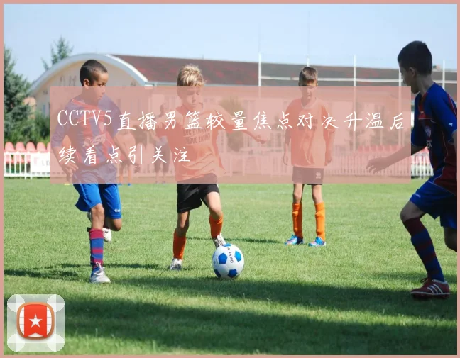 CCTV5直播男篮较量焦点对决升温后续看点引关注