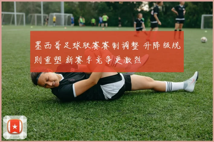 墨西哥足球联赛赛制调整 升降级规则重塑 新赛季竞争更激烈