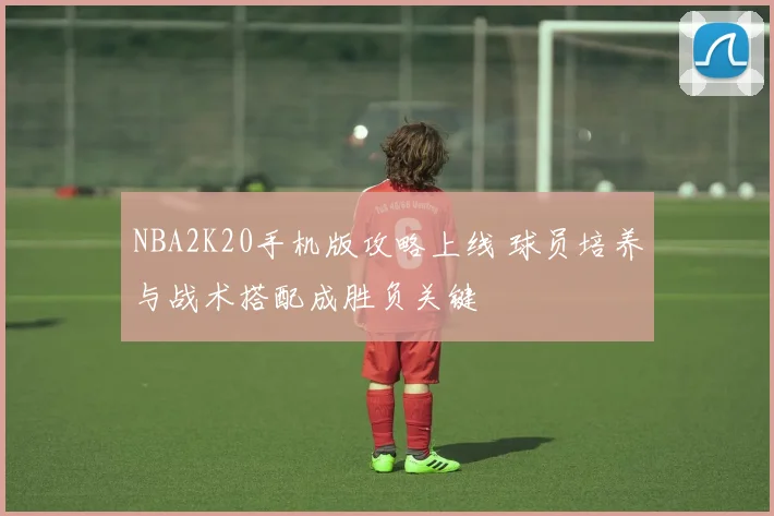 NBA2K20手机版攻略上线 球员培养与战术搭配成胜负关键