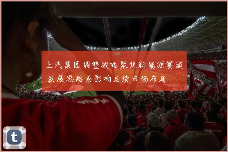 上汽集团调整战略聚焦新能源赛道 发展思路或影响后续市场布局