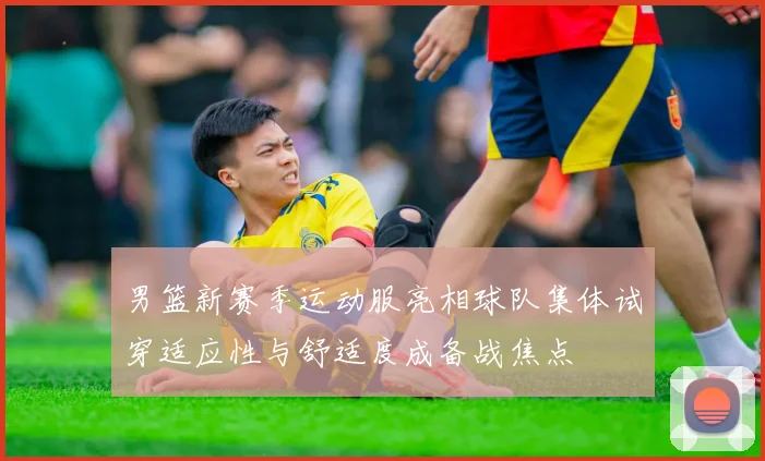 男篮新赛季运动服亮相球队集体试穿适应性与舒适度成备战焦点