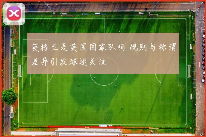 英格兰是英国国家队吗 规则与称谓差异引发球迷关注