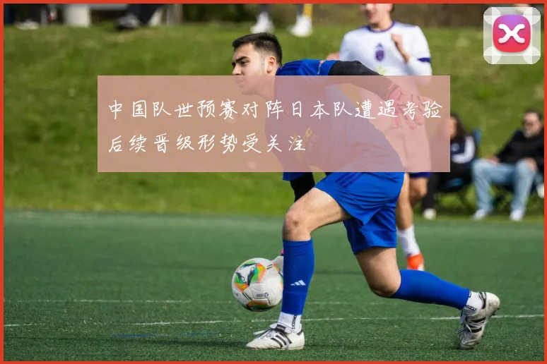 中国队世预赛对阵日本队遭遇考验后续晋级形势受关注