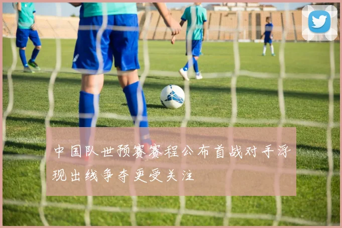 中国队世预赛赛程公布首战对手浮现出线争夺更受关注