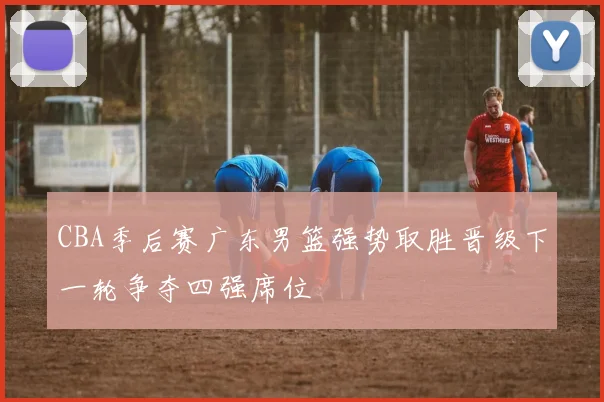 CBA季后赛广东男篮强势取胜晋级下一轮争夺四强席位