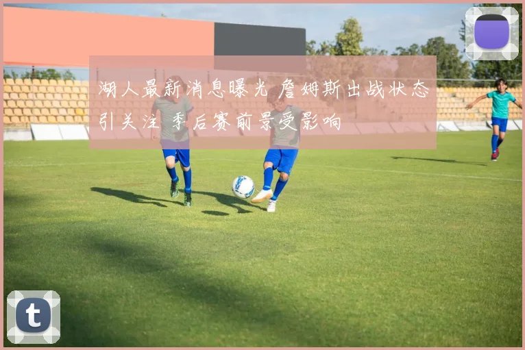 湖人最新消息曝光 詹姆斯出战状态引关注 季后赛前景受影响