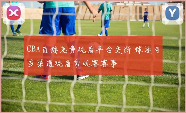 CBA直播免费观看平台更新 球迷可多渠道观看常规赛赛事