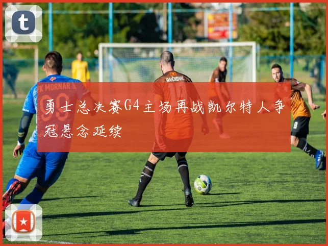 勇士总决赛G4主场再战凯尔特人争冠悬念延续