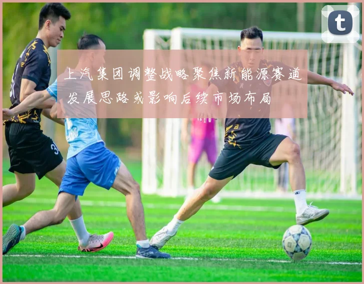 上汽集团调整战略聚焦新能源赛道 发展思路或影响后续市场布局