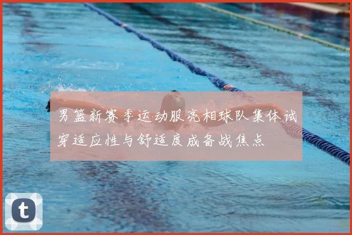 男篮新赛季运动服亮相球队集体试穿适应性与舒适度成备战焦点