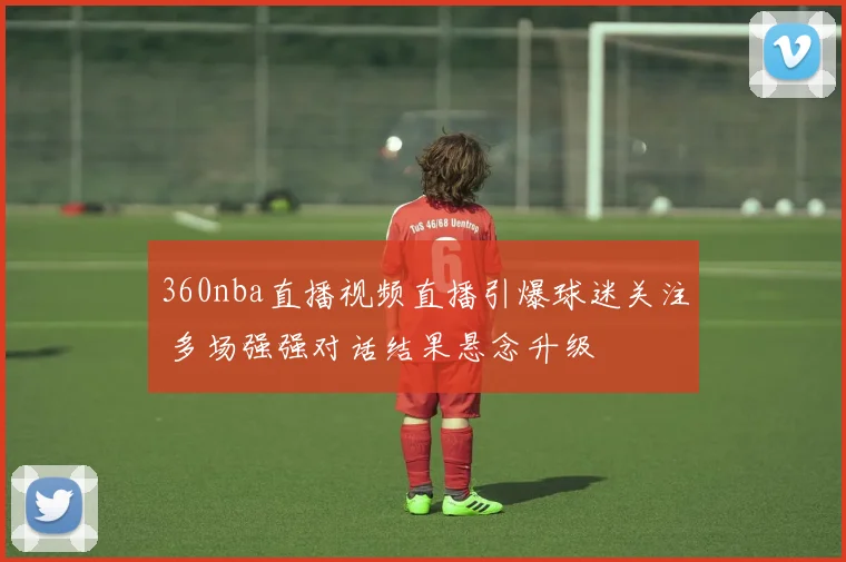 360nba直播视频直播引爆球迷关注 多场强强对话结果悬念升级