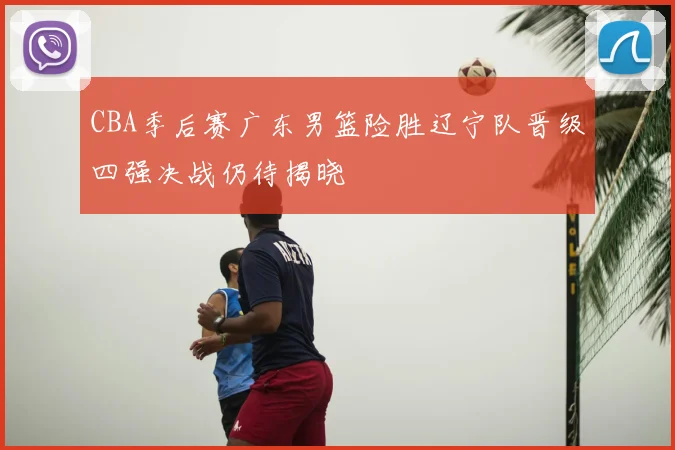 CBA季后赛广东男篮险胜辽宁队晋级四强决战仍待揭晓
